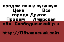  продам ванну чугунную › Цена ­ 7 000 - Все города Другое » Продам   . Амурская обл.,Свободненский р-н